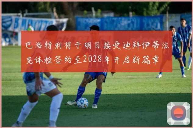 巴洛特利将于明日接受迪拜伊蒂法克体检签约至2028年开启新篇章