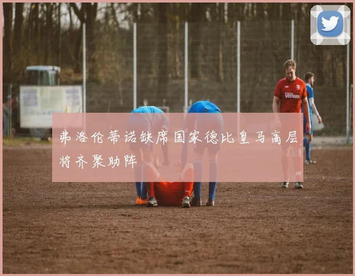 弗洛伦蒂诺缺席国家德比皇马高层将齐聚助阵