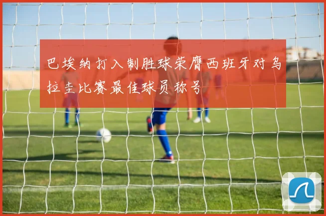 巴埃纳打入制胜球荣膺西班牙对乌拉圭比赛最佳球员称号