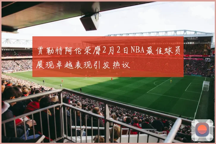 贾勒特阿伦荣膺2月2日NBA最佳球员展现卓越表现引发热议