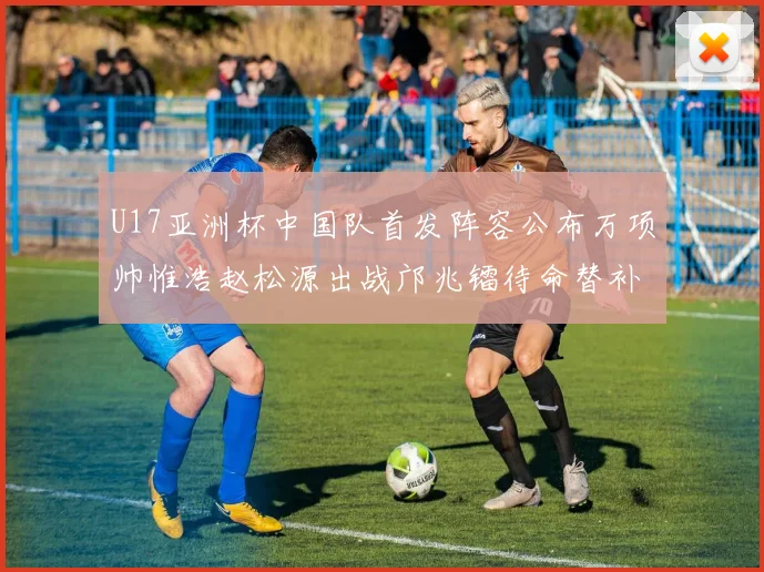 U17亚洲杯中国队首发阵容公布万项帅惟浩赵松源出战邝兆镭待命替补