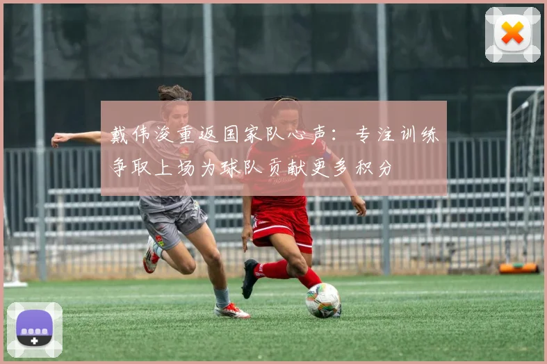 戴伟浚重返国家队心声：专注训练争取上场为球队贡献更多积分