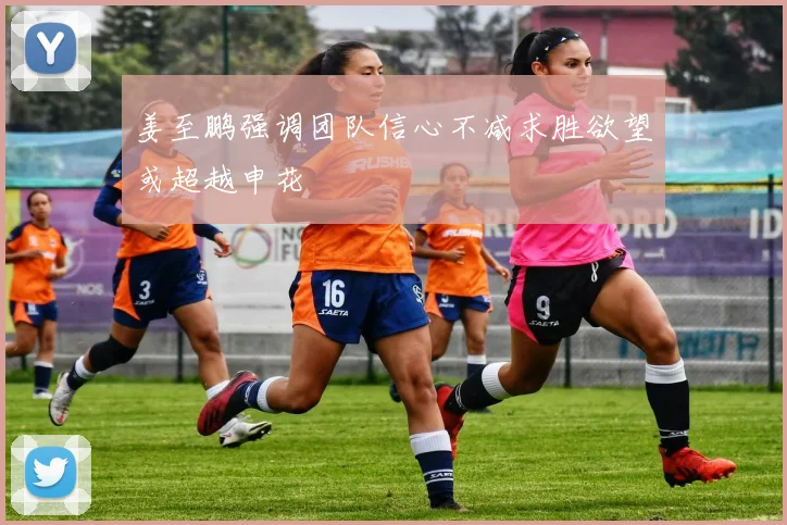 姜至鹏强调团队信心不减求胜欲望或超越申花