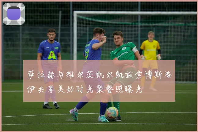 萨拉赫与维尔茨凯尔凯兹索博斯洛伊共享美好时光聚餐照曝光