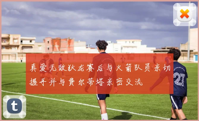 真爱无敌狄龙赛后与火箭队员亲切握手并与费尔蒂塔亲密交流