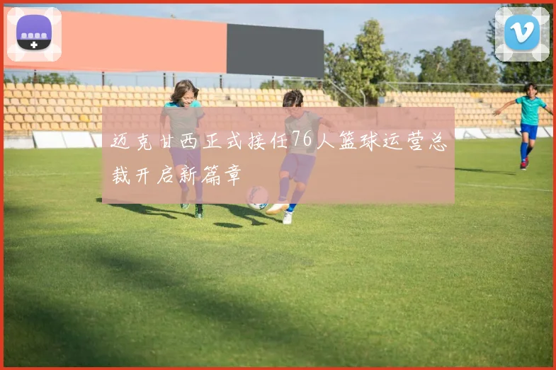 迈克甘西正式接任76人篮球运营总裁开启新篇章