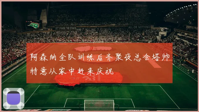 阿森纳全队训练后齐聚夜总会塔帅特意从家中赶来庆祝