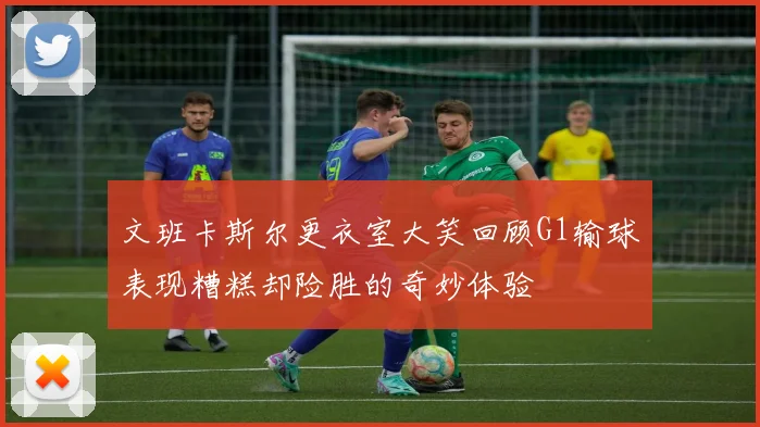 文班卡斯尔更衣室大笑回顾G1输球表现糟糕却险胜的奇妙体验